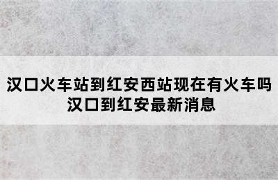 汉口火车站到红安西站现在有火车吗 汉口到红安最新消息